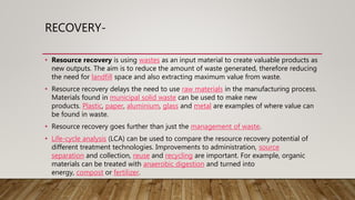 RECOVERY-
• Resource recovery is using wastes as an input material to create valuable products as
new outputs. The aim is to reduce the amount of waste generated, therefore reducing
the need for landfill space and also extracting maximum value from waste.
• Resource recovery delays the need to use raw materials in the manufacturing process.
Materials found in municipal solid waste can be used to make new
products. Plastic, paper, aluminium, glass and metal are examples of where value can
be found in waste.
• Resource recovery goes further than just the management of waste.
• Life-cycle analysis (LCA) can be used to compare the resource recovery potential of
different treatment technologies. Improvements to administration, source
separation and collection, reuse and recycling are important. For example, organic
materials can be treated with anaerobic digestion and turned into
energy, compost or fertilizer.
 