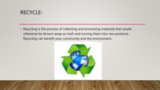 RECYCLE-
• Recycling is the process of collecting and processing materials that would
otherwise be thrown away as trash and turning them into new products.
Recycling can benefit your community and the environment.
 