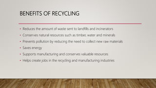 BENEFITS OF RECYCLING
• Reduces the amount of waste sent to landfills and incinerators
• Conserves natural resources such as timber, water and minerals
• Prevents pollution by reducing the need to collect new raw materials
• Saves energy
• Supports manufacturing and conserves valuable resources
• Helps create jobs in the recycling and manufacturing industries
 