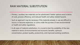 RAW MATERIAL SUBSTITUTION
• Primary / auxiliary raw materials can be substituted if better options exist in terms
of costs, process efficiency, and reduced health and safety related hazards.
• Such an approach may be necessary if the materials already in use are difficult to
source, or become expensive, or come under the purview of new environmental
or health and safety regulations.
• In all cases of material substitution, it is crucial to test the suitability of the new
material in terms of environmental and economic benefits, optimum
concentration, product quality, productivity, and improved working conditions.
 