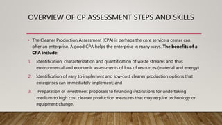 OVERVIEW OF CP ASSESSMENT STEPS AND SKILLS
• The Cleaner Production Assessment (CPA) is perhaps the core service a center can
offer an enterprise. A good CPA helps the enterprise in many ways. The benefits of a
CPA include:
1. Identification, characterization and quantification of waste streams and thus
environmental and economic assessments of loss of resources (material and energy)
2. Identification of easy to implement and low-cost cleaner production options that
enterprises can immediately implement; and
3. Preparation of investment proposals to financing institutions for undertaking
medium to high cost cleaner production measures that may require technology or
equipment change.
 