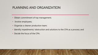 PLANNING AND ORGANIZATION
• Obtain commitment of top management;
• Involve employees;
• Organize a cleaner production team;
• Identify impediments/ obstruction and solutions to the CPA as a process; and
• Decide the focus of the CPA.
 
