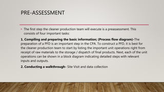 PRE-ASSESSMENT
• The first step the cleaner production team will execute is a preassessment. This
consists of four important tasks:
1. Compiling and preparing the basic information; (Process flow diagram)-The
preparation of a PFD is an important step in the CPA. To construct a PFD, it is best for
the cleaner production team to start by listing the important unit operations right from
receipt of raw materials to the storage / dispatch of final products. Next, each of the unit
operations can be shown in a block diagram indicating detailed steps with relevant
inputs and outputs.
2. Conducting a walkthrough- Site Visit and data collection
 