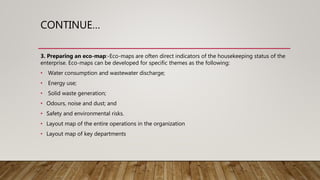 CONTINUE…
3. Preparing an eco-map:-Eco-maps are often direct indicators of the housekeeping status of the
enterprise. Eco-maps can be developed for specific themes as the following:
• Water consumption and wastewater discharge;
• Energy use;
• Solid waste generation;
• Odours, noise and dust; and
• Safety and environmental risks.
• Layout map of the entire operations in the organization
• Layout map of key departments
 