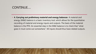 CONTINUE….
• 4. Carrying out preliminary material and energy balances- A material and
energy (M&E) balance is a basic inventory tool, which allows for the quantitative
recording of material and energy inputs and outputs. The basis of the material
balance is the PFD. An essential step in the M&E balance is to check that “what
goes in must come out somewhere.” All inputs should thus have related outputs.
 