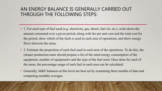 AN ENERGY BALANCE IS GENERALLY CARRIED OUT
THROUGH THE FOLLOWING STEPS:
• 1. For each type of fuel used (e.g. electricity, gas, diesel, fuel oil, etc.), write down the
amount consumed over a given period, along with the per unit cost and the total cost for
the period, show which of the fuels is used in each area of operations, and show energy
flows between the areas.
• 2. Estimate the proportion of each fuel used in each area of the operations. To do this, the
cleaner production team should prepare a list of the rated energy consumption of the
equipment, number of equipment's and the type of the fuel used. Once done for each of
the areas, the percentage usage of each fuel in each area can be calculated.
• Generally, M&E balances at this level are best set by examining three months of data and
computing monthly averages
 
