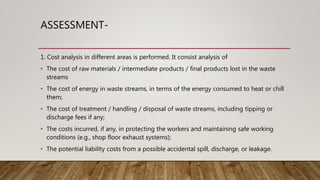 ASSESSMENT-
1. Cost analysis in different areas is performed. It consist analysis of
• The cost of raw materials / intermediate products / final products lost in the waste
streams
• The cost of energy in waste streams, in terms of the energy consumed to heat or chill
them;
• The cost of treatment / handling / disposal of waste streams, including tipping or
discharge fees if any;
• The costs incurred, if any, in protecting the workers and maintaining safe working
conditions (e.g., shop floor exhaust systems);
• The potential liability costs from a possible accidental spill, discharge, or leakage.
 