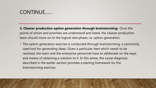 CONTINUE……
3. Cleaner production option generation through brainstorming- Once the
points of action and priorities are understood and listed, the cleaner production
team should move on to the logical next phase; i.e. option generation.
• The option generation exercise is conducted through brainstorming, a commonly
used tool for generating ideas. Given a particular item which needs to be
resolved, the team and the enterprise personnel have to deliberate on the ways
and means of obtaining a solution to it. In this sense, the cause diagnosis
described in the earlier section provides a starting framework for the
brainstorming exercise.
 