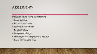 ASSESSMENT-
Discussion points during brain storming-
• House keeping
• Process optimization-
• Raw material substitution
• New technology
• New product design
• Recovery of useful byproducts / resources
• Onsite recycling and reuse
 