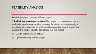 FEASIBILITY ANALYSIS
Feasibility analysis consist of different stages-
1. Preliminary screening of options- The cleaner production team needs to
undertake a preliminary, rapid screening of the cleaner production options
developed so as to decide on implementation priorities. In such a screening
exercise, the options could be categorized into two classes-
a) Directly implementable options
b) Options requiring further analysis
 