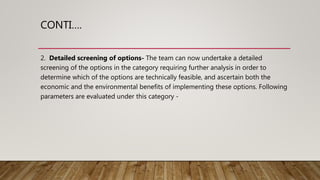 CONTI….
2. Detailed screening of options- The team can now undertake a detailed
screening of the options in the category requiring further analysis in order to
determine which of the options are technically feasible, and ascertain both the
economic and the environmental benefits of implementing these options. Following
parameters are evaluated under this category -
 