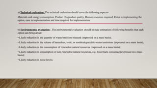 a) Technical evaluation- The technical evaluation should cover the following aspects-
Materials and energy consumption, Product / byproduct quality, Human resources required, Risks in implementing the
option, ease in implementation and time required for implementation
b) Environmental evaluation- The environmental evaluation should include estimation of following benefits that each
option can bring about:
• Likely reduction in the quantity of waste/emission released (expressed on a mass basis);
• Likely reduction in the release of hazardous, toxic, or nonbiodegradable wastes/emissions (expressed on a mass basis);
• Likely reduction in the consumption of renewable natural resources (expressed on a mass basis);
• Likely reduction in consumption of non-renewable natural resources, e.g. fossil fuels consumed (expressed on a mass
basis);
• Likely reduction in noise levels;
 