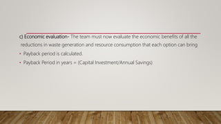 c) Economic evaluation- The team must now evaluate the economic benefits of all the
reductions in waste generation and resource consumption that each option can bring
• Payback period is calculated.
• Payback Period in years = (Capital Investment/Annual Savings)
 