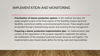 IMPLEMENTATION AND MONITORING
• Prioritization of cleaner production options- In this method, the team will
assign weights to each of the three aspects of the feasibility analysis (technical
feasibility, economical viability, environmental performance). These weights could
be decided through a brainstorming session and involving the top management.
• Preparing a cleaner production implementation plan- An implementation plan
consists of the organization of the projects required to implement the options,
the mobilization of the necessary funds and human resources, and logistics. The
implementation plan should clearly define the timing, tasks and responsibilities.
 