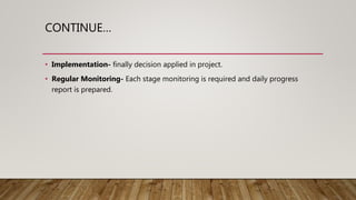 CONTINUE…
• Implementation- finally decision applied in project.
• Regular Monitoring- Each stage monitoring is required and daily progress
report is prepared.
 
