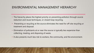 ENVIRONMENTAL MANAGEMENT HIERARCHY
• The hierarchy places the highest priority on preventing pollution through source
reduction and reuse techniques, or closed-loop recycling.
• Preventing or recycling at the source eliminates the need for off-site recycling or
treatment and disposal.
• Elimination of pollutants at or near the source is typically less expensive than
collecting, treating, and disposing of waste.
• It also presents much less risk to workers, the community, and the environment.
 