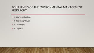 FOUR LEVELS OF THE ENVIRONMENTAL MANAGEMENT
HIERARCHY:
• 1. Source reduction
• 2. Recycling/Reuse
• 3. Treatment
• 4. Disposal
 