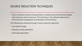 SOURCE REDUCTION TECHNIQUES
• Source reduction prevents the generation of wastes and environmental releases
and conserves natural resources. This technique is the preferred approach to
environmental management, as illustrated on the hierarchy.
The following are reduced through a source reduction approach:
• raw material usage
• hazardous waste generation
• solid waste generation
 