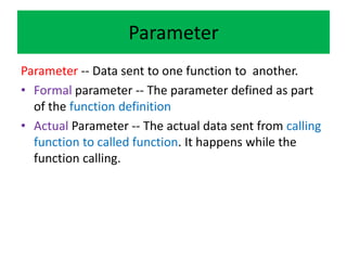 Parameter
Parameter -- Data sent to one function to another.
• Formal parameter -- The parameter defined as part
of the function definition
• Actual Parameter -- The actual data sent from calling
function to called function. It happens while the
function calling.
 