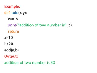 Example:
def add(x,y):
c=x+y
print(“addition of two number is", c)
return
a=10
b=20
add(a,b)
Output:
addition of two number is 30
 