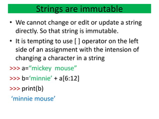 Strings are immutable
• We cannot change or edit or update a string
directly. So that string is immutable.
• It is tempting to use [ ] operator on the left
side of an assignment with the intension of
changing a character in a string
>>> a=“mickey mouse”
>>> b=‘minnie’ + a[6:12]
>>> print(b)
‘minnie mouse’
 