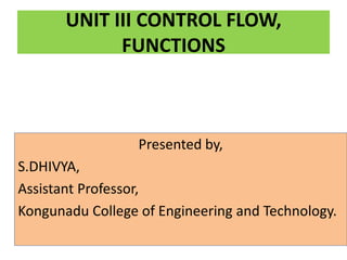 UNIT III CONTROL FLOW,
FUNCTIONS
Presented by,
S.DHIVYA,
Assistant Professor,
Kongunadu College of Engineering and Technology.
 