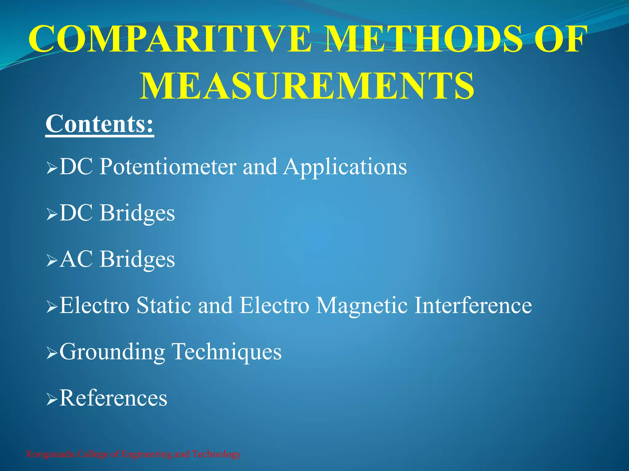 COMPARITIVE METHODS OF
MEASUREMENTS
Kongunadu College of Engineering and Technology
Contents:
DC Potentiometer and Applications
DC Bridges
AC Bridges
Electro Static and Electro Magnetic Interference
Grounding Techniques
References
 