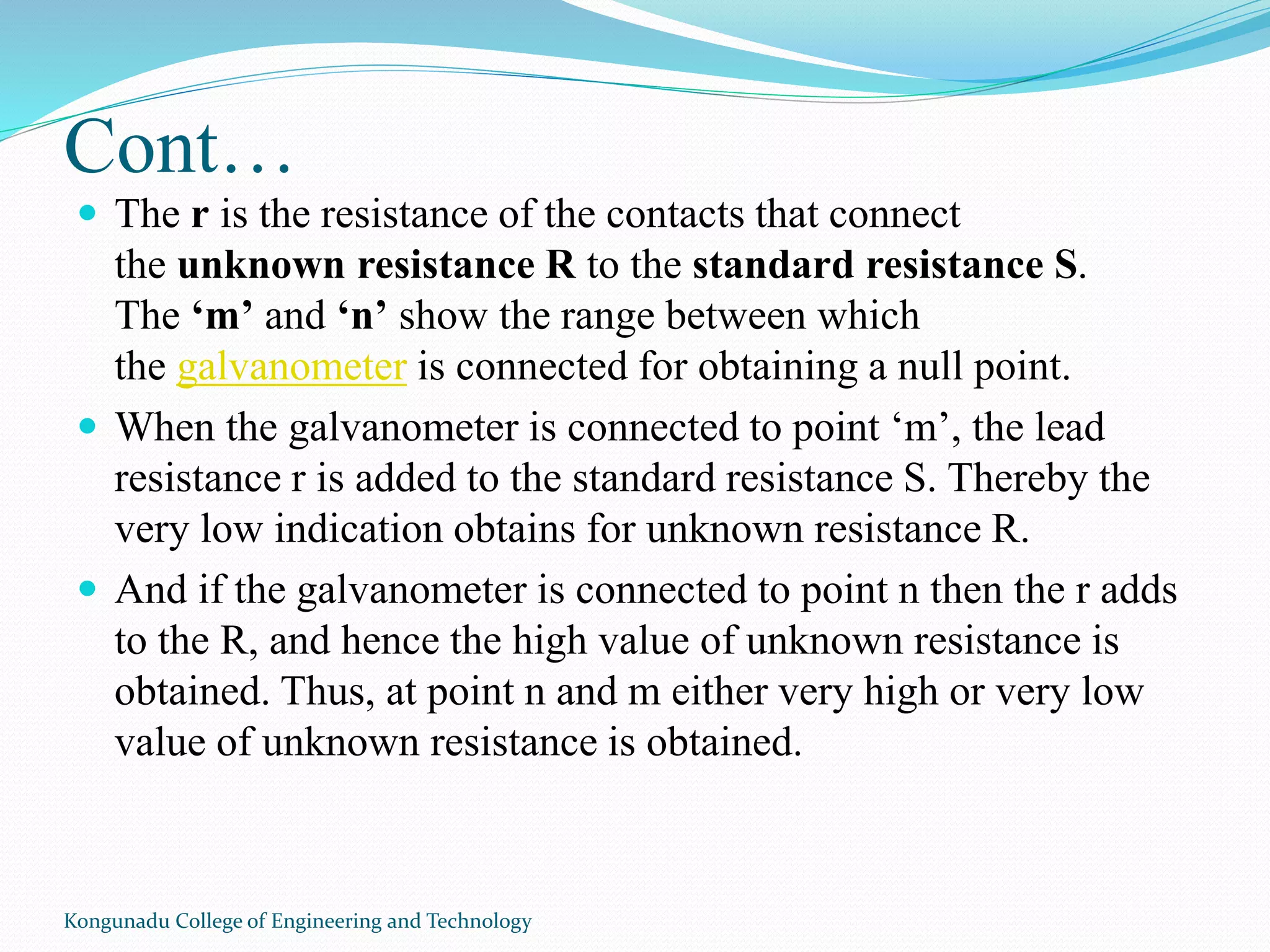 Cont…
 The r is the resistance of the contacts that connect
the unknown resistance R to the standard resistance S.
The ‘m’ and ‘n’ show the range between which
the galvanometer is connected for obtaining a null point.
 When the galvanometer is connected to point ‘m’, the lead
resistance r is added to the standard resistance S. Thereby the
very low indication obtains for unknown resistance R.
 And if the galvanometer is connected to point n then the r adds
to the R, and hence the high value of unknown resistance is
obtained. Thus, at point n and m either very high or very low
value of unknown resistance is obtained.
Kongunadu College of Engineering and Technology
 