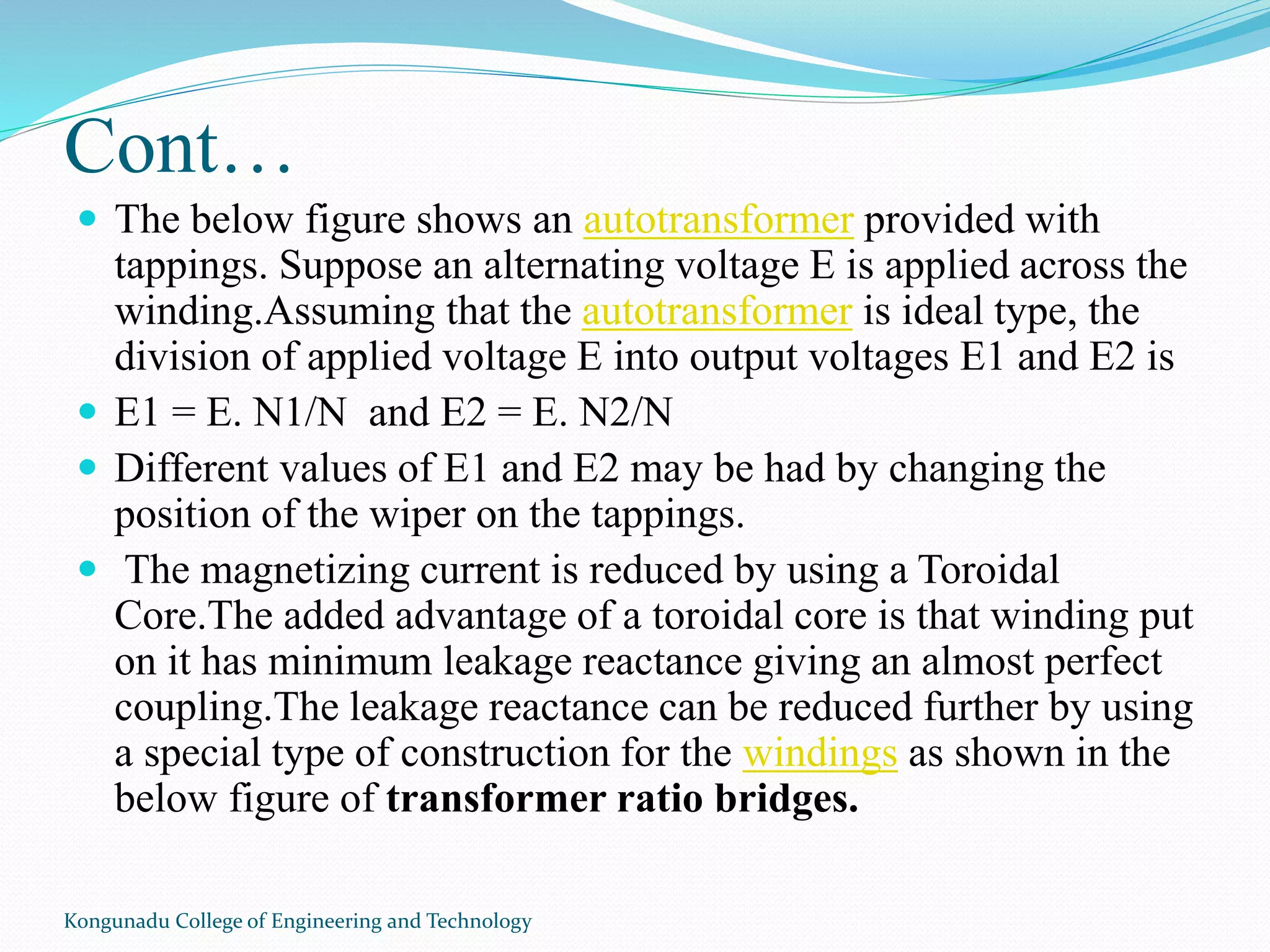 Cont…
Kongunadu College of Engineering and Technology
 The below figure shows an autotransformer provided with
tappings. Suppose an alternating voltage E is applied across the
winding.Assuming that the autotransformer is ideal type, the
division of applied voltage E into output voltages E1 and E2 is
 E1 = E. N1/N and E2 = E. N2/N
 Different values of E1 and E2 may be had by changing the
position of the wiper on the tappings.
 The magnetizing current is reduced by using a Toroidal
Core.The added advantage of a toroidal core is that winding put
on it has minimum leakage reactance giving an almost perfect
coupling.The leakage reactance can be reduced further by using
a special type of construction for the windings as shown in the
below figure of transformer ratio bridges.
 