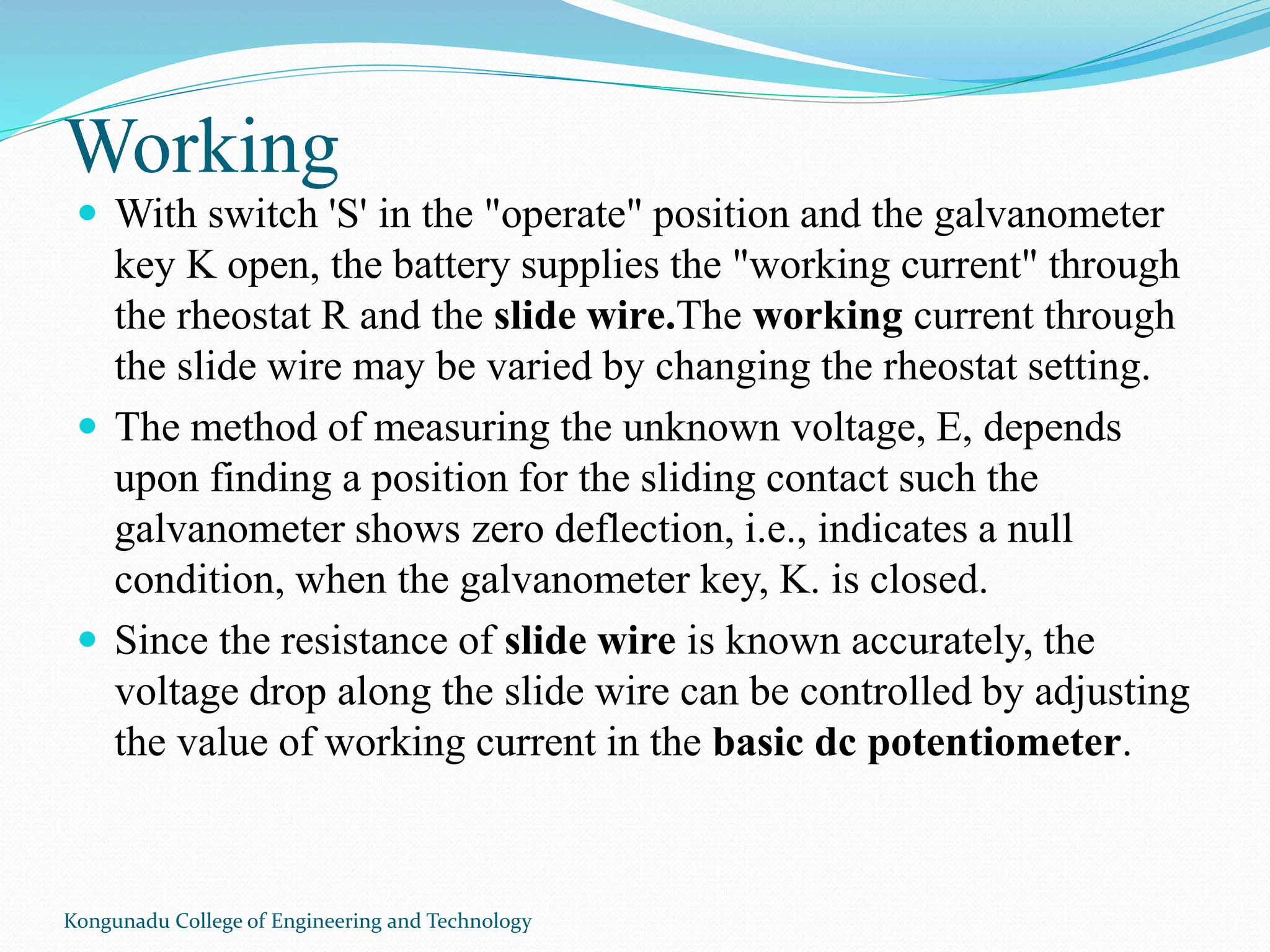Working
 With switch 'S' in the "operate" position and the galvanometer
key K open, the battery supplies the "working current" through
the rheostat R and the slide wire.The working current through
the slide wire may be varied by changing the rheostat setting.
 The method of measuring the unknown voltage, E, depends
upon finding a position for the sliding contact such the
galvanometer shows zero deflection, i.e., indicates a null
condition, when the galvanometer key, K. is closed.
 Since the resistance of slide wire is known accurately, the
voltage drop along the slide wire can be controlled by adjusting
the value of working current in the basic dc potentiometer.
Kongunadu College of Engineering and Technology
 