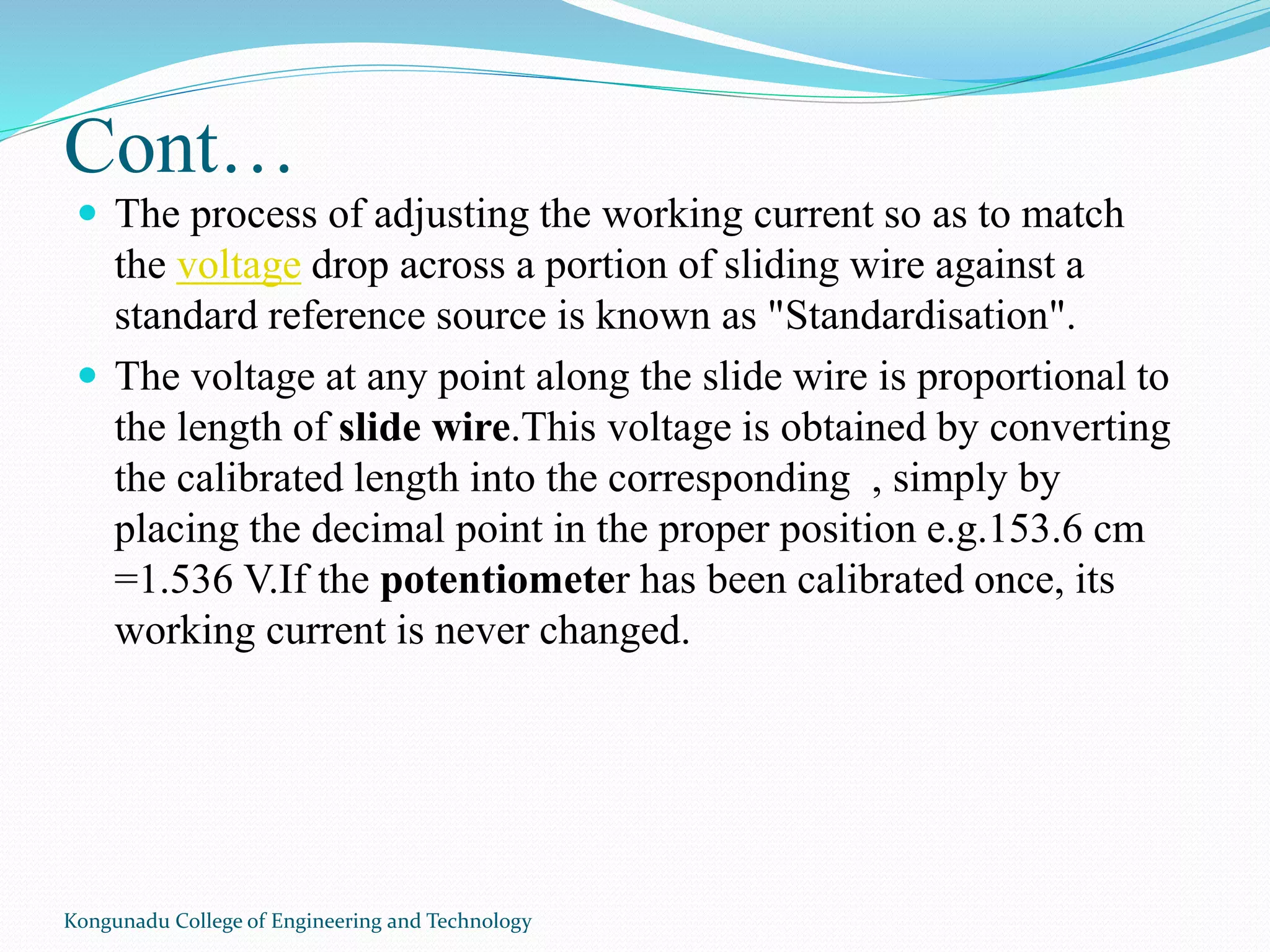 Cont…
 The process of adjusting the working current so as to match
the voltage drop across a portion of sliding wire against a
standard reference source is known as "Standardisation".
 The voltage at any point along the slide wire is proportional to
the length of slide wire.This voltage is obtained by converting
the calibrated length into the corresponding , simply by
placing the decimal point in the proper position e.g.153.6 cm
=1.536 V.If the potentiometer has been calibrated once, its
working current is never changed.
Kongunadu College of Engineering and Technology
 