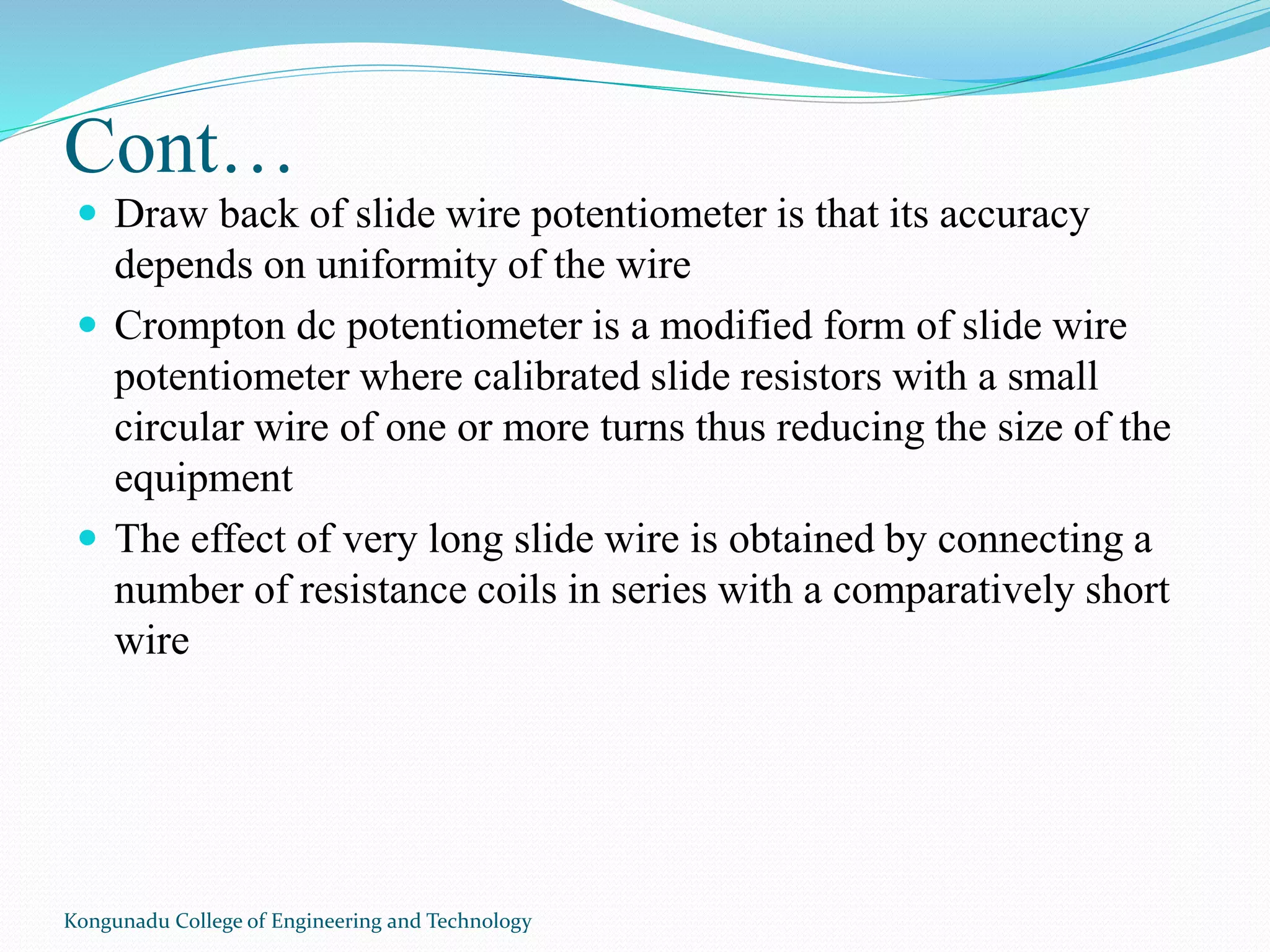 Cont…
 Draw back of slide wire potentiometer is that its accuracy
depends on uniformity of the wire
 Crompton dc potentiometer is a modified form of slide wire
potentiometer where calibrated slide resistors with a small
circular wire of one or more turns thus reducing the size of the
equipment
 The effect of very long slide wire is obtained by connecting a
number of resistance coils in series with a comparatively short
wire
Kongunadu College of Engineering and Technology
 