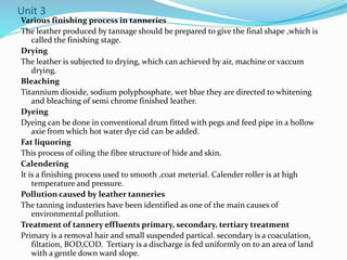 Unit 3
Various finishing process in tanneries
The leather produced by tannage should be prepared to give the final shape ,which is
called the finishing stage.
Drying
The leather is subjected to drying, which can achieved by air, machine or vaccum
drying.
Bleaching
Titannium dioxide, sodium polyphosphate, wet blue they are directed to whitening
and bleaching of semi chrome finished leather.
Dyeing
Dyeing can be done in conventional drum fitted with pegs and feed pipe in a hollow
axie from which hot water dye cid can be added.
Fat liquoring
This process of oiling the fibre structure of hide and skin.
Calendering
It is a finishing process used to smooth ,coat meterial. Calender roller is at high
temperature and pressure.
Pollution caused by leather tanneries
The tanning industeries have been identified as one of the main causes of
environmental pollution.
Treatment of tannery effluents primary, secondary, tertiary treatment
Primary is a removal hair and small suspended partical. secondary is a coaculation,
filtation, BOD,COD. Tertiary is a discharge is fed uniformly on to an area of land
with a gentle down ward slope.
 