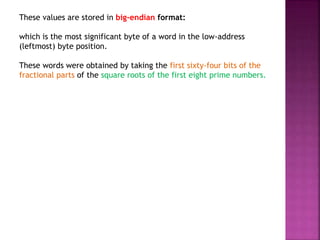 These values are stored in big-endian format:
which is the most significant byte of a word in the low-address
(leftmost) byte position.
These words were obtained by taking the first sixty-four bits of the
fractional parts of the square roots of the first eight prime numbers.
 