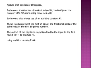 Module that consists of 80 rounds.
Each round t makes use of a 64-bit value Wt, derived from the
current 1024-bit block being processed (Mi).
Each round also makes use of an additive constant Kt.
These words represent the first 64 bits of the fractional parts of the
cube roots of the first 80 prime numbers.
The output of the eightieth round is added to the input to the first
round (Hi-1) to produce Hi.
using addition modulo 2^64.
 