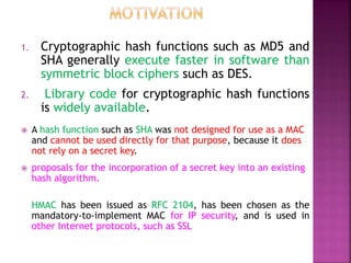 1. Cryptographic hash functions such as MD5 and
SHA generally execute faster in software than
symmetric block ciphers such as DES.
2. Library code for cryptographic hash functions
is widely available.
 A hash function such as SHA was not designed for use as a MAC
and cannot be used directly for that purpose, because it does
not rely on a secret key.
 proposals for the incorporation of a secret key into an existing
hash algorithm.
HMAC has been issued as RFC 2104, has been chosen as the
mandatory-to-implement MAC for IP security, and is used in
other Internet protocols, such as SSL
 