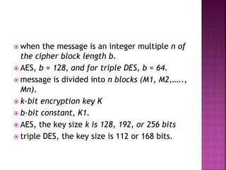  when the message is an integer multiple n of
the cipher block length b.
 AES, b = 128, and for triple DES, b = 64.
 message is divided into n blocks (M1, M2,…..,
Mn).
 k-bit encryption key K
 b-bit constant, K1.
 AES, the key size k is 128, 192, or 256 bits
 triple DES, the key size is 112 or 168 bits.
 