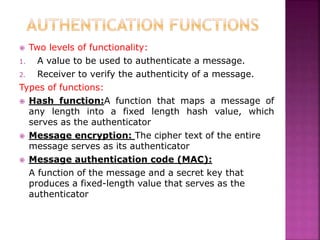  Two levels of functionality:
1. A value to be used to authenticate a message.
2. Receiver to verify the authenticity of a message.
Types of functions:
 Hash function:A function that maps a message of
any length into a fixed length hash value, which
serves as the authenticator
 Message encryption: The cipher text of the entire
message serves as its authenticator
 Message authentication code (MAC):
A function of the message and a secret key that
produces a fixed-length value that serves as the
authenticator
 