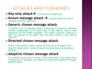  Key-only attack C only knows A’s public key.
 Known message attack C is given access to a set of
messages and their signatures.
 Generic chosen message attack
C chooses a list of messages before attempting to breaks A’s signature
scheme, independent of A’s public key. C then obtains from A valid
signatures for the chosen messages. The attack is generic, because it
does not depend on A’s public key; the same attack is used against
everyone.
 Directed chosen message attack
Similar to the generic attack, except that the list of messages to be
signed is chosen after knows A’s public key but before any signatures
are seen.
 Adaptive chosen message attack
C is allowed to use A as an “oracle.” This means that C may request from
A signatures of messages that depend on previously obtained message-
signature pairs
 