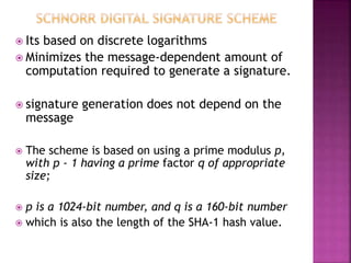  Its based on discrete logarithms
 Minimizes the message-dependent amount of
computation required to generate a signature.
 signature generation does not depend on the
message
 The scheme is based on using a prime modulus p,
with p - 1 having a prime factor q of appropriate
size;
 p is a 1024-bit number, and q is a 160-bit number
 which is also the length of the SHA-1 hash value.
 