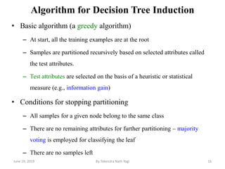 Algorithm for Decision Tree Induction
• Basic algorithm (a greedy algorithm)
– At start, all the training examples are at the root
– Samples are partitioned recursively based on selected attributes called
the test attributes.
– Test attributes are selected on the basis of a heuristic or statistical
measure (e.g., information gain)
• Conditions for stopping partitioning
– All samples for a given node belong to the same class
– There are no remaining attributes for further partitioning – majority
voting is employed for classifying the leaf
– There are no samples left
June 19, 2019 16By:Tekendra Nath Yogi
 