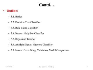 Contd…
• Outline:
– 3.1. Basics
– 3.2. Decision Tree Classifier
– 3.3. Rule Based Classifier
– 3.4. Nearest Neighbor Classifier
– 3.5. Bayesian Classifier
– 3.6. Artificial Neural Network Classifier
– 3.7. Issues : Over-fitting, Validation, Model Comparison
26/19/2019 By: Tekendra Nath Yogi
 