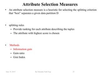June 19, 2019 By:Tekendra Nath Yogi 25
Attribute Selection Measures
• An attribute selection measure is a heuristic for selecting the splitting criterion
that ―best‖ separates a given data partition D
• splitting rules
– Provide ranking for each attribute describing the tuples
– The attribute with highest score is chosen
• Methods
– Information gain
– Gain ratio
– Gini Index
 