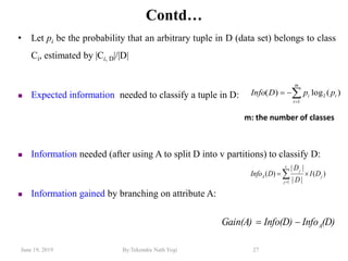 June 19, 2019 By:Tekendra Nath Yogi 27
Contd…
• Let pi be the probability that an arbitrary tuple in D (data set) belongs to class
Ci, estimated by |Ci, D|/|D|
 Expected information needed to classify a tuple in D:
 Information needed (after using A to split D into v partitions) to classify D:
 Information gained by branching on attribute A:
)(log)( 2
1
i
m
i
i ppDInfo 

)(
||
||
)(
1
j
v
j
j
A DI
D
D
DInfo  
(D)InfoInfo(D)Gain(A) A
m: the number of classes
 