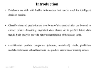 June 19, 2019 By:Tekendra Nath Yogi 3
Introduction
• Databases are rich with hidden information that can be used for intelligent
decision making.
• Classification and prediction are two forms of data analysis that can be used to
extract models describing important data classes or to predict future data
trends. Such analysis provide better understanding of the data at large.
• classification predicts categorical (discrete, unordered) labels, prediction
models continuous valued functions i.e., predicts unknown or missing values.
 