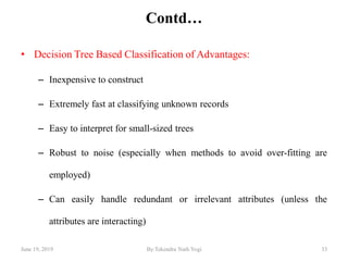 Contd…
• Decision Tree Based Classification of Advantages:
– Inexpensive to construct
– Extremely fast at classifying unknown records
– Easy to interpret for small-sized trees
– Robust to noise (especially when methods to avoid over-fitting are
employed)
– Can easily handle redundant or irrelevant attributes (unless the
attributes are interacting)
June 19, 2019 33By:Tekendra Nath Yogi
 