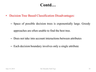 Contd…
• Decision Tree Based Classification Disadvantages:
– Space of possible decision trees is exponentially large. Greedy
approaches are often unable to find the best tree.
– Does not take into account interactions between attributes
– Each decision boundary involves only a single attribute
June 19, 2019 34By:Tekendra Nath Yogi
 