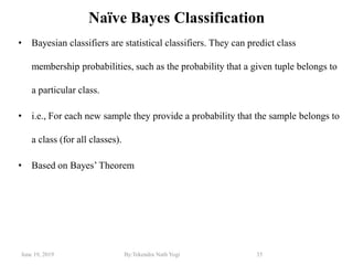 June 19, 2019 By:Tekendra Nath Yogi 35
Naïve Bayes Classification
• Bayesian classifiers are statistical classifiers. They can predict class
membership probabilities, such as the probability that a given tuple belongs to
a particular class.
• i.e., For each new sample they provide a probability that the sample belongs to
a class (for all classes).
• Based on Bayes‘ Theorem
 