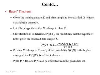 June 19, 2019 By:Tekendra Nath Yogi 36
Contd…
• Bayes‘ Theorem :
– Given the training data set D and data sample to be classified X whose
class label is unknown.
– Let H be a hypothesis that X belongs to class C
– Classification is to determine P(H|X), the probability that the hypothesis
holds given the observed data sample X.
– Predicts X belongs to Class Ci iff the probability P(Ci|X) is the highest
among all the P(Ck|X) for all the k classes.
– P(H), P(X|H), and P(X) can be estimated from the given data set.
)(
)()|()|(
X
XX
P
HPHPHP 
 