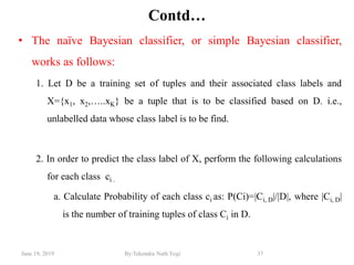 June 19, 2019 By:Tekendra Nath Yogi 37
Contd…
• The naïve Bayesian classifier, or simple Bayesian classifier,
works as follows:
1. Let D be a training set of tuples and their associated class labels and
X={x1, x2,…..xK} be a tuple that is to be classified based on D. i.e.,
unlabelled data whose class label is to be find.
2. In order to predict the class label of X, perform the following calculations
for each class ci .
a. Calculate Probability of each class ci as: P(Ci)=|Ci, D|/|D|, where |Ci, D|
is the number of training tuples of class Ci in D.
 